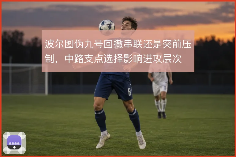 波尔图伪九号回撤串联还是突前压制，中路支点选择影响进攻层次