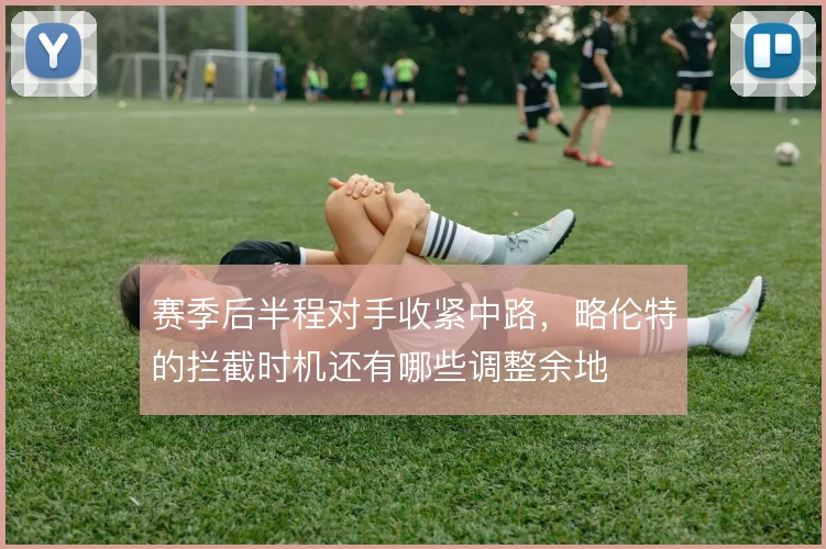 赛季后半程对手收紧中路,略伦特的拦截时机还有哪些调整余地