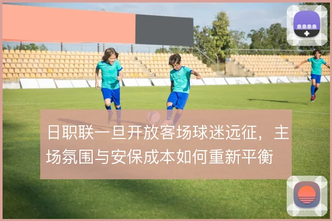 日职联一旦开放客场球迷远征，主场氛围与安保成本如何重新平衡