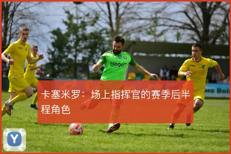 卡塞米罗：场上指挥官的赛季后半程角色