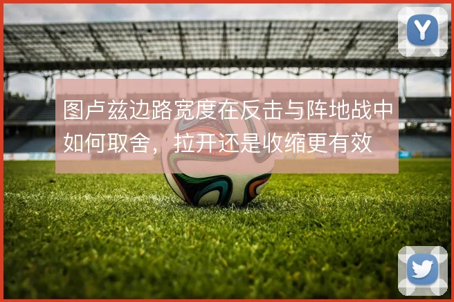 图卢兹边路宽度在反击与阵地战中如何取舍,拉开还是收缩更有效