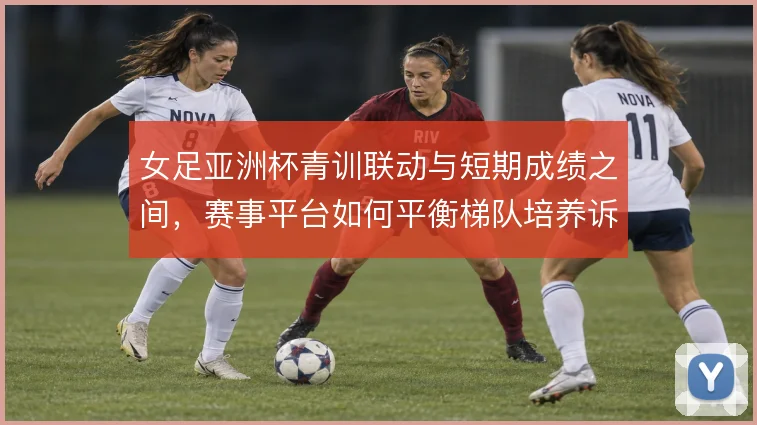 女足亚洲杯青训联动与短期成绩之间，赛事平台如何平衡梯队培养诉求