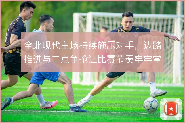 全北现代主场持续施压对手,边路推进与二点争抢让比赛节奏牢牢掌控