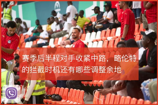 赛季后半程对手收紧中路,略伦特的拦截时机还有哪些调整余地