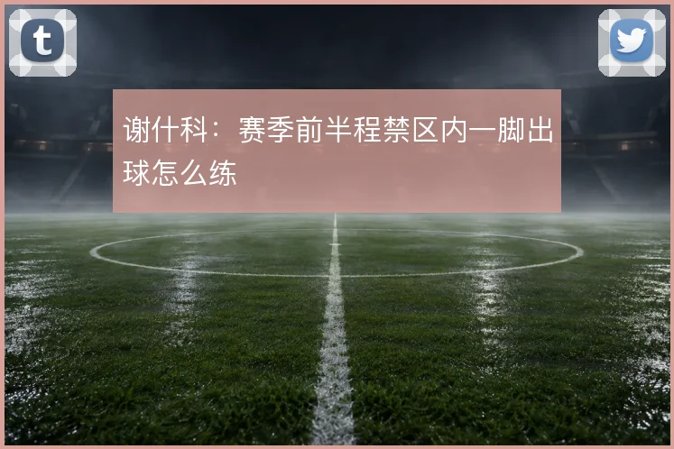 谢什科：赛季前半程禁区内一脚出球怎么练