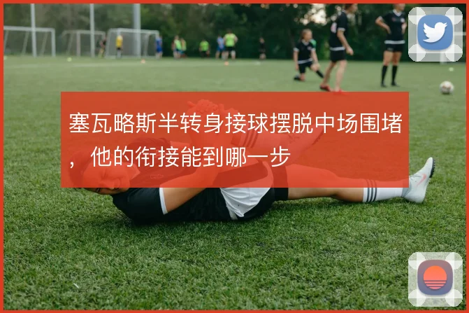塞瓦略斯半转身接球摆脱中场围堵,他的衔接能到哪一步