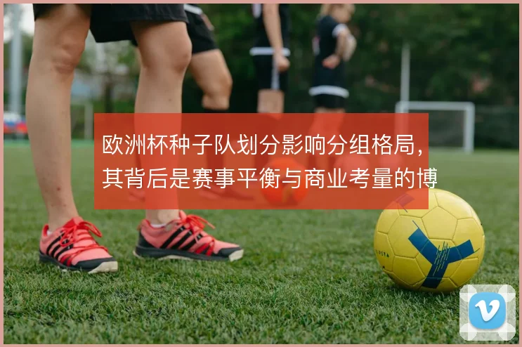 欧洲杯种子队划分影响分组格局，其背后是赛事平衡与商业考量的博弈
