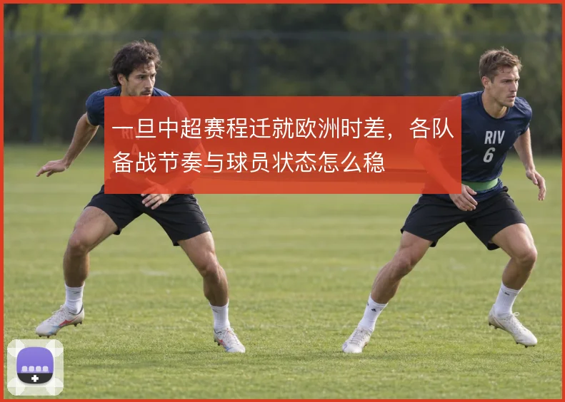 一旦中超赛程迁就欧洲时差,各队备战节奏与球员状态怎么稳
