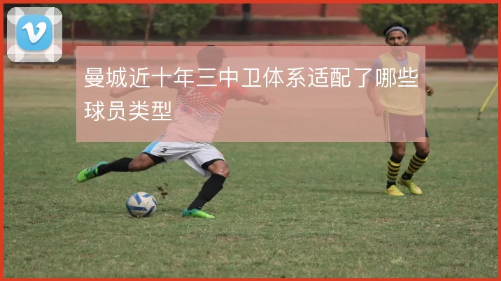 曼城近十年三中卫体系适配了哪些球员类型