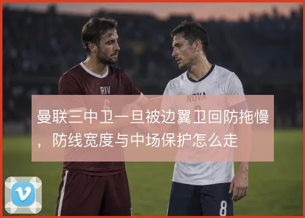 曼联三中卫一旦被边翼卫回防拖慢，防线宽度与中场保护怎么走
