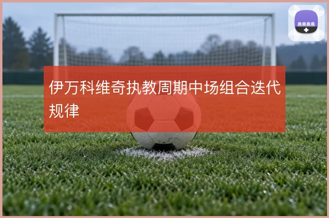 伊万科维奇执教周期中场组合迭代规律