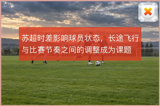 苏超时差影响球员状态，长途飞行与比赛节奏之间的调整成为课题